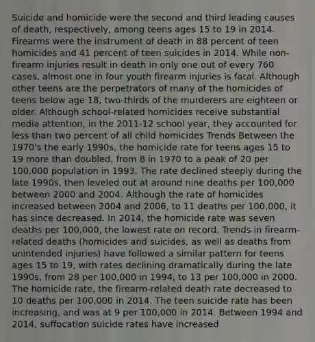 Suicide and homicide were the second and third leading causes of death, respectively, among teens ages 15 to 19 in 2014. Firearms were the instrument of death in 88 percent of teen homicides and 41 percent of teen suicides in 2014. While non-firearm injuries result in death in only one out of every 760 cases, almost one in four youth firearm injuries is fatal. Although other teens are the perpetrators of many of the homicides of teens below age 18, two-thirds of the murderers are eighteen or older. Although school-related homicides receive substantial media attention, in the 2011-12 school year, they accounted for less than two percent of all child homicides Trends Between the 1970's the early 1990s, the homicide rate for teens ages 15 to 19 more than doubled, from 8 in 1970 to a peak of 20 per 100,000 population in 1993. The rate declined steeply during the late 1990s, then leveled out at around nine deaths per 100,000 between 2000 and 2004. Although the rate of homicides increased between 2004 and 2006, to 11 deaths per 100,000, it has since decreased. In 2014, the homicide rate was seven deaths per 100,000, the lowest rate on record. Trends in firearm-related deaths (homicides and suicides, as well as deaths from unintended injuries) have followed a similar pattern for teens ages 15 to 19, with rates declining dramatically during the late 1990s, from 28 per 100,000 in 1994, to 13 per 100,000 in 2000. The homicide rate, the firearm-related death rate decreased to 10 deaths per 100,000 in 2014. The teen suicide rate has been increasing, and was at 9 per 100,000 in 2014. Between 1994 and 2014, suffocation suicide rates have increased