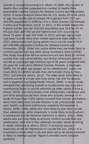 Suicide is increasing among U.S. adults. In 2009, the number of deaths from suicide surpassed the number of deaths from automobile crashes (Centers for Disease Control and Prevention, 2013). A recent analysis found that for U.S. adults 35 to 64 years of age, the suicide rate increased 28.4 percent from 13.7 per 100,000 population in 1999 to 17.6 in 2010 (Centers for Disease Control and Prevention, 2013). In 2012, in the United States the highest suicide rate per 100,000 population was 19.8 for 45- to 59-year-olds, with the second highest rate (17) occurring for those 75 years of age and older. In 2012, younger age groups had lower suicide rates than middle-aged and older adults. In 2012, adolescents and young adults had a suicide rate of 10.9 per 100,000 population (Centers for Disease Control and Prevention, 2013). Older non-Latino White men are more likely to commit suicide than any other group (Garand & others, 2006). One study found that African Americans are less likely to commit suicide than non-Latino Whites, but African Americans commit suicide at a younger age (median age of 34 years compared with 44 years for non-Latino Whites) (Garlow, Purselle, & Heninger, 2005). For all adult age groups (as for adolescents), males are more likely to commit suicide than are females (Fung & Chan, 2011; Schrijvers & others, 2012). The older adult most likely to commit suicide is a male who lives alone, has lost his spouse, and is experiencing failing health (Heisel, 2006). A recent study revealed that perceiving oneself as burdensome also may be a contributing factor in suicide attempts by older adults (Corna & others, 2010). Are there factors that differentiate individuals who just think about suicide from those who actually attempt it? A study of more than 7,000 adults revealed that suicide attempters were more likely than suicide ideators to be unemployed, have poor health, and have relationship problems (Fairweather & others, 2006). Older adults are more likely to plan their suicide than adolescents, while impulsivity is more likely to be involved in adolescent suicide behavior (Demircin & others, 2011). Older adults also are more likely to actually commit suicide than are adolescents, with one in four attempts by older adults resulting in death (Demircin & others, 2011). A surviving spouse is especially at risk for depression or suicide (De Leo, 2002). It is important to know what to do and what not to do when someone is likely to attempt suicide. Figure 5 provides some valuable guidance.