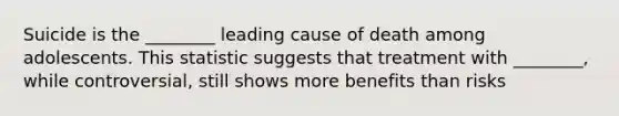 Suicide is the ________ leading cause of death among adolescents. This statistic suggests that treatment with ________, while controversial, still shows more benefits than risks