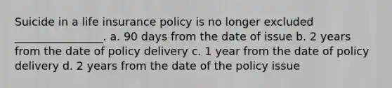 Suicide in a life insurance policy is no longer excluded ________________. a. 90 days from the date of issue b. 2 years from the date of policy delivery c. 1 year from the date of policy delivery d. 2 years from the date of the policy issue