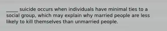 _____ suicide occurs when individuals have minimal ties to a social group, which may explain why married people are less likely to kill themselves than unmarried people.