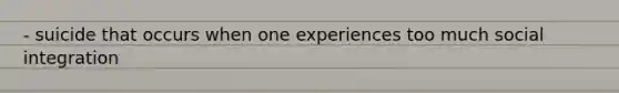 - suicide that occurs when one experiences too much social integration