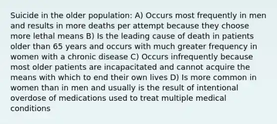 Suicide in the older population: A) Occurs most frequently in men and results in more deaths per attempt because they choose more lethal means B) Is the leading cause of death in patients older than 65 years and occurs with much greater frequency in women with a chronic disease C) Occurs infrequently because most older patients are incapacitated and cannot acquire the means with which to end their own lives D) Is more common in women than in men and usually is the result of intentional overdose of medications used to treat multiple medical conditions