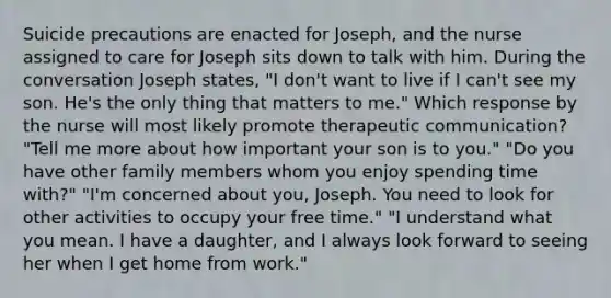 Suicide precautions are enacted for Joseph, and the nurse assigned to care for Joseph sits down to talk with him. During the conversation Joseph states, "I don't want to live if I can't see my son. He's the only thing that matters to me." Which response by the nurse will most likely promote therapeutic communication? "Tell me more about how important your son is to you." "Do you have other family members whom you enjoy spending time with?" "I'm concerned about you, Joseph. You need to look for other activities to occupy your free time." "I understand what you mean. I have a daughter, and I always look forward to seeing her when I get home from work."