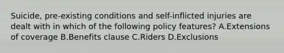 Suicide, pre-existing conditions and self-inflicted injuries are dealt with in which of the following policy features? A.Extensions of coverage B.Benefits clause C.Riders D.Exclusions