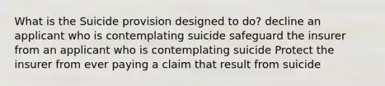 What is the Suicide provision designed to do? decline an applicant who is contemplating suicide safeguard the insurer from an applicant who is contemplating suicide Protect the insurer from ever paying a claim that result from suicide