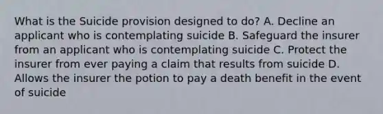 What is the Suicide provision designed to do? A. Decline an applicant who is contemplating suicide B. Safeguard the insurer from an applicant who is contemplating suicide C. Protect the insurer from ever paying a claim that results from suicide D. Allows the insurer the potion to pay a death benefit in the event of suicide