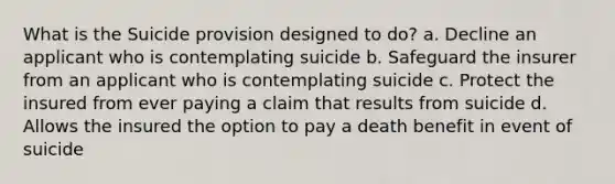 What is the Suicide provision designed to do? a. Decline an applicant who is contemplating suicide b. Safeguard the insurer from an applicant who is contemplating suicide c. Protect the insured from ever paying a claim that results from suicide d. Allows the insured the option to pay a death benefit in event of suicide