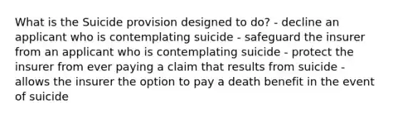 What is the Suicide provision designed to do? - decline an applicant who is contemplating suicide - safeguard the insurer from an applicant who is contemplating suicide - protect the insurer from ever paying a claim that results from suicide - allows the insurer the option to pay a death benefit in the event of suicide