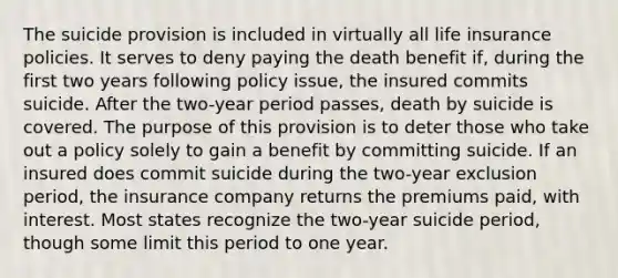 The suicide provision is included in virtually all life insurance policies. It serves to deny paying the death benefit if, during the first two years following policy issue, the insured commits suicide. After the two-year period passes, death by suicide is covered. The purpose of this provision is to deter those who take out a policy solely to gain a benefit by committing suicide. If an insured does commit suicide during the two-year exclusion period, the insurance company returns the premiums paid, with interest. Most states recognize the two-year suicide period, though some limit this period to one year.