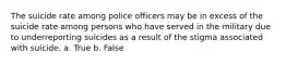 The suicide rate among police officers may be in excess of the suicide rate among persons who have served in the military due to underreporting suicides as a result of the stigma associated with suicide. a. True b. False