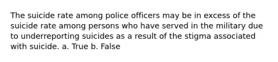 The suicide rate among police officers may be in excess of the suicide rate among persons who have served in the military due to underreporting suicides as a result of the stigma associated with suicide. a. True b. False