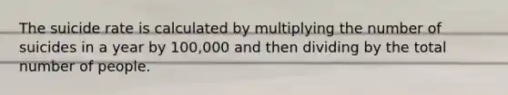 The suicide rate is calculated by multiplying the number of suicides in a year by 100,000 and then dividing by the total number of people.