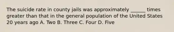 The suicide rate in county jails was approximately ______ times greater than that in the general population of the United States 20 years ago A. Two B. Three C. Four D. Five