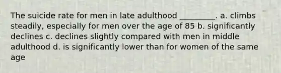 The suicide rate for men in late adulthood _________. a. climbs steadily, especially for men over the age of 85 b. significantly declines c. declines slightly compared with men in middle adulthood d. is significantly lower than for women of the same age