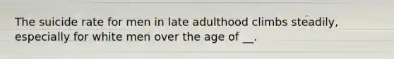 The suicide rate for men in late adulthood climbs steadily, especially for white men over the age of __.