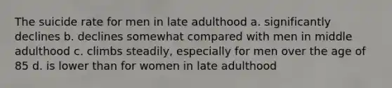 The suicide rate for men in late adulthood a. significantly declines b. declines somewhat compared with men in middle adulthood c. climbs steadily, especially for men over the age of 85 d. is lower than for women in late adulthood