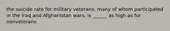 the suicide rate for military veterans, many of whom participated in the Iraq and Afghanistan wars, is ______ as high as for nonveterans