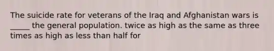 The suicide rate for veterans of the Iraq and Afghanistan wars is _____ the general population. twice as high as the same as three times as high as less than half for