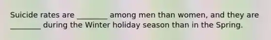 Suicide rates are ________ among men than women, and they are ________ during the Winter holiday season than in the Spring.