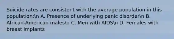 Suicide rates are consistent with the average population in this population:n A. Presence of underlying panic disordern B. African-American malesn C. Men with AIDSn D. Females with breast implants