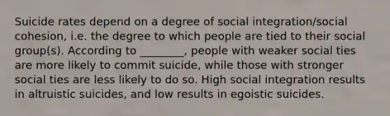 Suicide rates depend on a degree of social integration/social cohesion, i.e. the degree to which people are tied to their social group(s). According to ________, people with weaker social ties are more likely to commit suicide, while those with stronger social ties are less likely to do so. High social integration results in altruistic suicides, and low results in egoistic suicides.