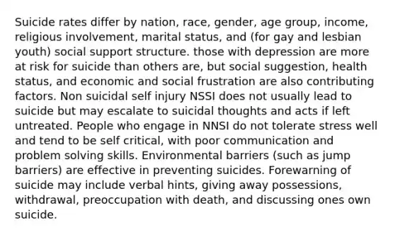 Suicide rates differ by nation, race, gender, age group, income, religious involvement, marital status, and (for gay and lesbian youth) social support structure. those with depression are more at risk for suicide than others are, but social suggestion, health status, and economic and social frustration are also contributing factors. Non suicidal self injury NSSI does not usually lead to suicide but may escalate to suicidal thoughts and acts if left untreated. People who engage in NNSI do not tolerate stress well and tend to be self critical, with poor communication and problem solving skills. Environmental barriers (such as jump barriers) are effective in preventing suicides. Forewarning of suicide may include verbal hints, giving away possessions, withdrawal, preoccupation with death, and discussing ones own suicide.