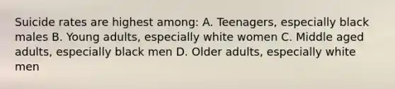 Suicide rates are highest among: A. Teenagers, especially black males B. Young adults, especially white women C. Middle aged adults, especially black men D. Older adults, especially white men