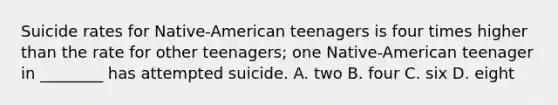 Suicide rates for Native-American teenagers is four times higher than the rate for other teenagers; one Native-American teenager in ________ has attempted suicide. A. two B. four C. six D. eight