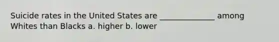 Suicide rates in the United States are ______________ among Whites than Blacks a. higher b. lower