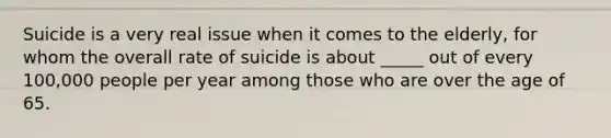 Suicide is a very real issue when it comes to the elderly, for whom the overall rate of suicide is about _____ out of every 100,000 people per year among those who are over the age of 65.