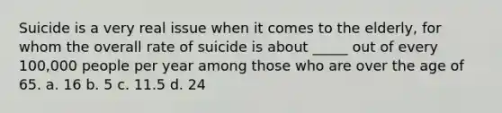 Suicide is a very real issue when it comes to the elderly, for whom the overall rate of suicide is about _____ out of every 100,000 people per year among those who are over the age of 65. a. 16 b. 5 c. 11.5 d. 24