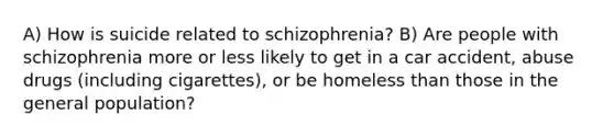 A) How is suicide related to schizophrenia? B) Are people with schizophrenia more or less likely to get in a car accident, abuse drugs (including cigarettes), or be homeless than those in the general population?