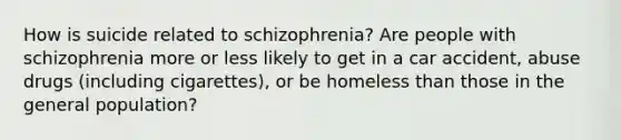 How is suicide related to schizophrenia? Are people with schizophrenia more or less likely to get in a car accident, abuse drugs (including cigarettes), or be homeless than those in the general population?