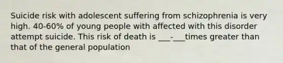 Suicide risk with adolescent suffering from schizophrenia is very high. 40-60% of young people with affected with this disorder attempt suicide. This risk of death is ___-___times greater than that of the general population