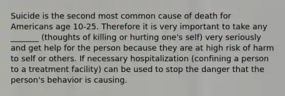 Suicide is the second most common cause of death for Americans age 10-25. Therefore it is very important to take any _______ (thoughts of killing or hurting one's self) very seriously and get help for the person because they are at high risk of harm to self or others. If necessary hospitalization (confining a person to a treatment facility) can be used to stop the danger that the person's behavior is causing.