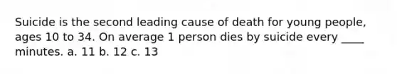 Suicide is the second leading cause of death for young people, ages 10 to 34. On average 1 person dies by suicide every ____ minutes. a. 11 b. 12 c. 13