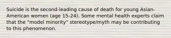 Suicide is the second-leading cause of death for young Asian-American women (age 15-24). Some mental health experts claim that the "model minority" stereotype/myth may be contributing to this phenomenon.