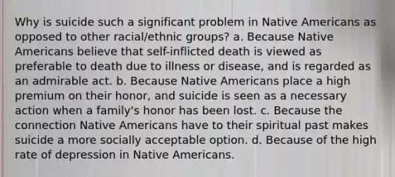 Why is suicide such a significant problem in Native Americans as opposed to other racial/ethnic groups? a. Because Native Americans believe that self-inflicted death is viewed as preferable to death due to illness or disease, and is regarded as an admirable act. b. Because Native Americans place a high premium on their honor, and suicide is seen as a necessary action when a family's honor has been lost. c. Because the connection Native Americans have to their spiritual past makes suicide a more socially acceptable option. d. Because of the high rate of depression in Native Americans.