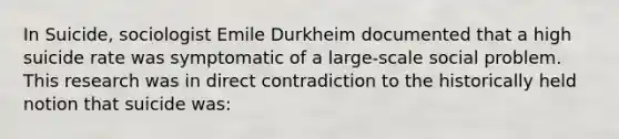 In Suicide, sociologist Emile Durkheim documented that a high suicide rate was symptomatic of a large-scale social problem. This research was in direct contradiction to the historically held notion that suicide was: