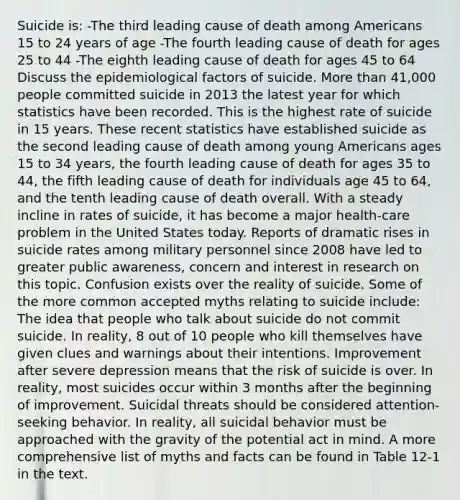 Suicide is: -The third leading cause of death among Americans 15 to 24 years of age -The fourth leading cause of death for ages 25 to 44 -The eighth leading cause of death for ages 45 to 64 Discuss the epidemiological factors of suicide. More than 41,000 people committed suicide in 2013 the latest year for which statistics have been recorded. This is the highest rate of suicide in 15 years. These recent statistics have established suicide as the second leading cause of death among young Americans ages 15 to 34 years, the fourth leading cause of death for ages 35 to 44, the fifth leading cause of death for individuals age 45 to 64, and the tenth leading cause of death overall. With a steady incline in rates of suicide, it has become a major health-care problem in the United States today. Reports of dramatic rises in suicide rates among military personnel since 2008 have led to greater public awareness, concern and interest in research on this topic. Confusion exists over the reality of suicide. Some of the more common accepted myths relating to suicide include: The idea that people who talk about suicide do not commit suicide. In reality, 8 out of 10 people who kill themselves have given clues and warnings about their intentions. Improvement after severe depression means that the risk of suicide is over. In reality, most suicides occur within 3 months after the beginning of improvement. Suicidal threats should be considered attention-seeking behavior. In reality, all suicidal behavior must be approached with the gravity of the potential act in mind. A more comprehensive list of myths and facts can be found in Table 12-1 in the text.