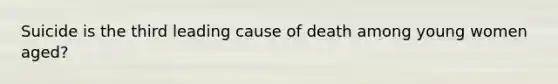 Suicide is the third leading cause of death among young women aged?