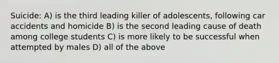 Suicide: A) is the third leading killer of adolescents, following car accidents and homicide B) is the second leading cause of death among college students C) is more likely to be successful when attempted by males D) all of the above