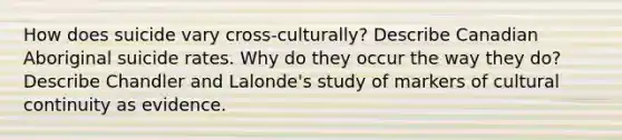 How does suicide vary cross-culturally? Describe Canadian Aboriginal suicide rates. Why do they occur the way they do? Describe Chandler and Lalonde's study of markers of cultural continuity as evidence.