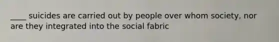 ____ suicides are carried out by people over whom society, nor are they integrated into the social fabric