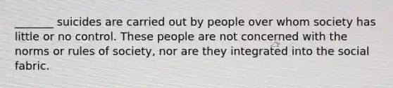 _______ suicides are carried out by people over whom society has little or no control. These people are not concerned with the norms or rules of society, nor are they integrated into the social fabric.