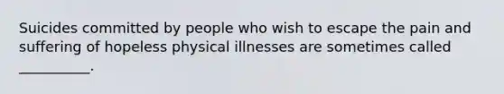 Suicides committed by people who wish to escape the pain and suffering of hopeless physical illnesses are sometimes called __________.