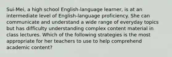 Sui-Mei, a high school English-language learner, is at an intermediate level of English-language proficiency. She can communicate and understand a wide range of everyday topics but has difficulty understanding complex content material in class lectures. Which of the following strategies is the most appropriate for her teachers to use to help comprehend academic content?