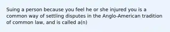 Suing a person because you feel he or she injured you is a common way of settling disputes in the Anglo-American tradition of common law, and is called a(n)