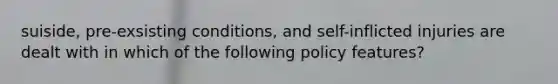 suiside, pre-exsisting conditions, and self-inflicted injuries are dealt with in which of the following policy features?